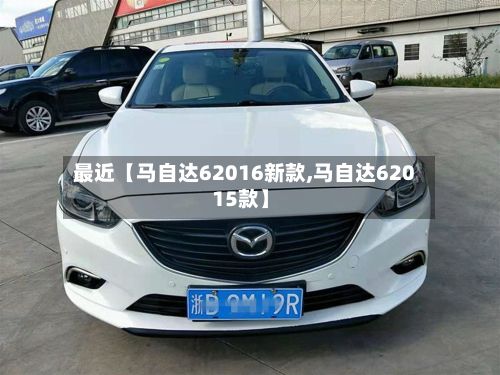最近【马自达62016新款,马自达62015款】