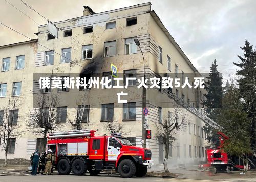 俄莫斯科州化工厂火灾致5人死亡-第2张图片