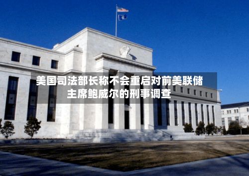 美国司法部长称不会重启对前美联储主席鲍威尔的刑事调查