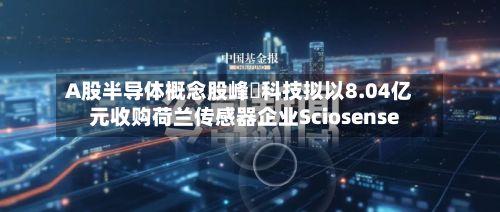 A股半导体概念股峰岹科技拟以8.04亿元收购荷兰传感器企业Sciosense