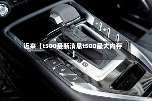 近来【t500最新消息t500最大内存】-第3张图片