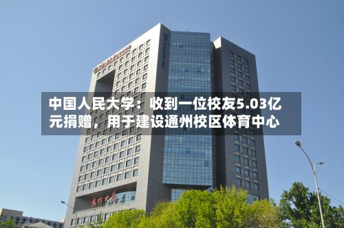 中国人民大学：收到一位校友5.03亿元捐赠，用于建设通州校区体育中心-第2张图片