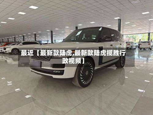 最近【最新款陆虎,最新款陆虎揽胜行政视频】-第2张图片