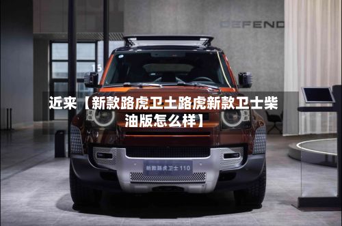 近来【新款路虎卫土路虎新款卫士柴油版怎么样】-第2张图片