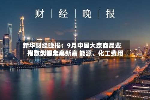 新华财经晚报：9月中国大宗商品费用指数创四年半新高 能源	、化工费用指数大幅走高-第3张图片