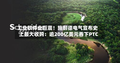 工业软件业巨震！施耐德电气宣布史上最大收购：逾200亿美元吞下PTC