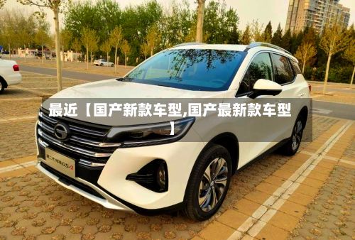 最近【国产新款车型,国产最新款车型】
