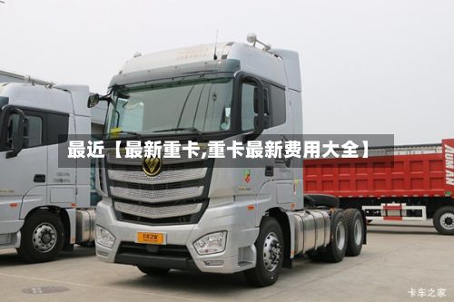 最近【最新重卡,重卡最新费用大全】-第3张图片
