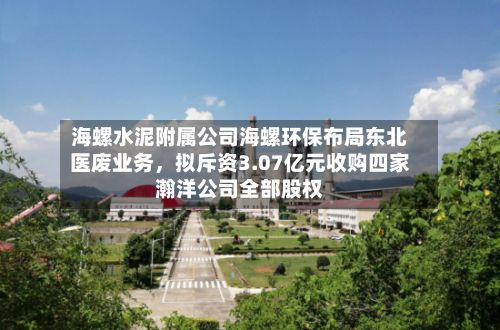 海螺水泥附属公司海螺环保布局东北医废业务，拟斥资3.07亿元收购四家瀚洋公司全部股权-第3张图片
