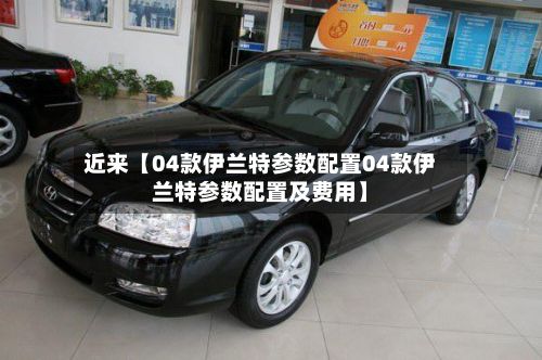 近来【04款伊兰特参数配置04款伊兰特参数配置及费用】-第1张图片