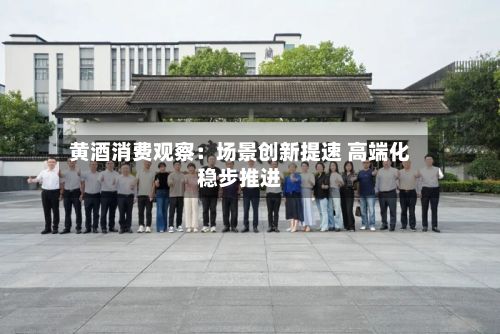黄酒消费观察：场景创新提速 高端化稳步推进