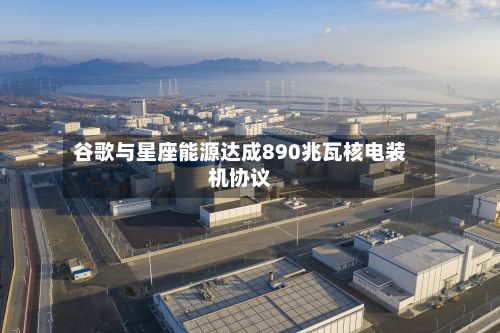 谷歌与星座能源达成890兆瓦核电装机协议-第2张图片