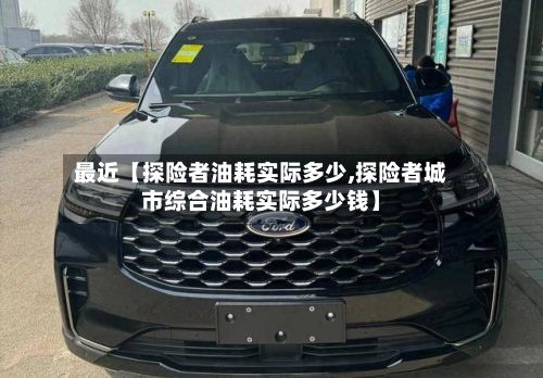 最近【探险者油耗实际多少,探险者城市综合油耗实际多少钱】-第2张图片