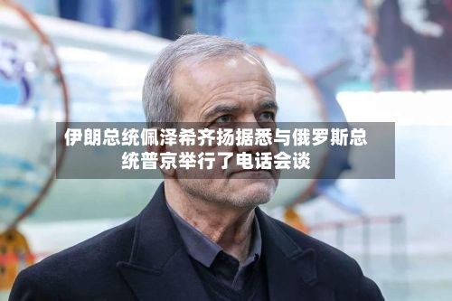 伊朗总统佩泽希齐扬据悉与俄罗斯总统普京举行了电话会谈