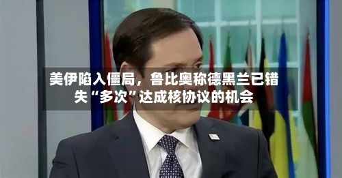 美伊陷入僵局，鲁比奥称德黑兰已错失“多次	”达成核协议的机会-第3张图片