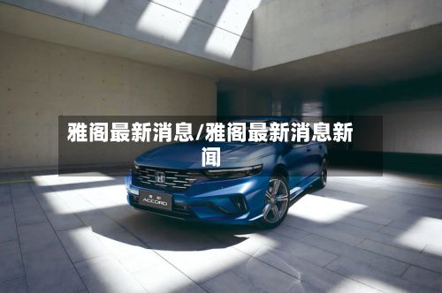 雅阁最新消息/雅阁最新消息新闻