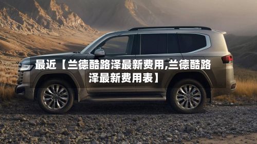 最近【兰德酷路泽最新费用,兰德酷路泽最新费用表】
