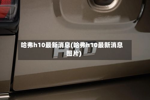 哈弗h10最新消息(哈弗h10最新消息图片)