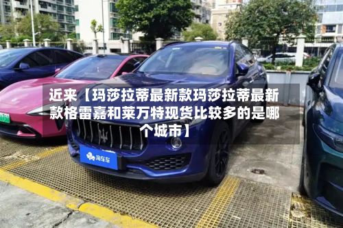 近来【玛莎拉蒂最新款玛莎拉蒂最新款格雷嘉和莱万特现货比较多的是哪个城市】