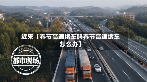 近来【春节高速堵车吗春节高速堵车怎么办】