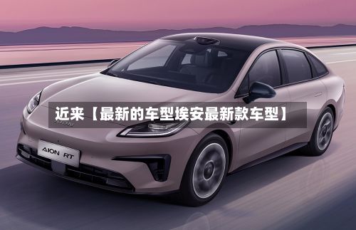 近来【最新的车型埃安最新款车型】