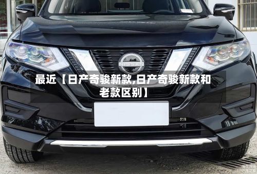 最近【日产奇骏新款,日产奇骏新款和老款区别】
