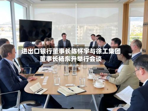 进出口银行董事长陈怀宇与徐工集团董事长杨东升举行会谈-第2张图片