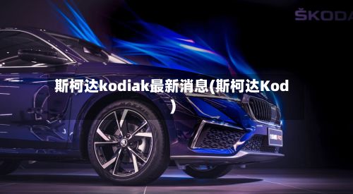 斯柯达kodiak最新消息(斯柯达Kod)-第2张图片