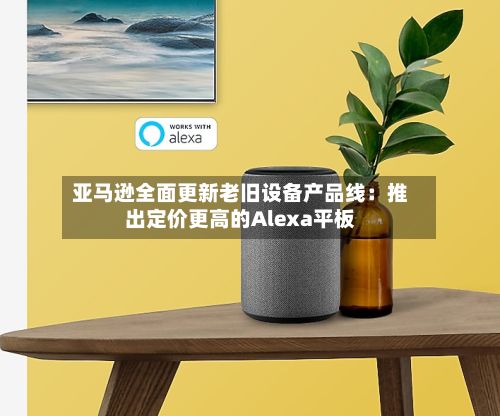 亚马逊全面更新老旧设备产品线：推出定价更高的Alexa平板-第2张图片