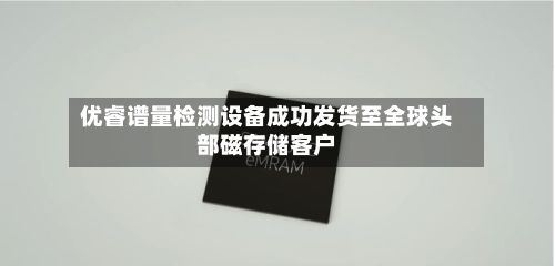 优睿谱量检测设备成功发货至全球头部磁存储客户-第2张图片