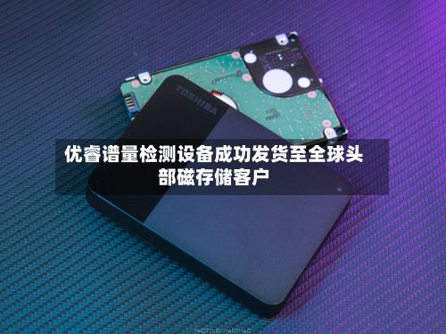 优睿谱量检测设备成功发货至全球头部磁存储客户-第3张图片