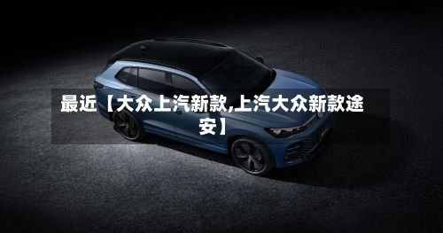 最近【大众上汽新款,上汽大众新款途安】