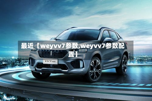 最近【weyvv7参数,weyvv7参数配置】