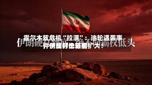 霍尔木兹危机“拉满	”：油轮遇袭事件创战时比较高，伊朗打击范围扩大！-第2张图片