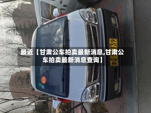 最近【甘肃公车拍卖最新消息,甘肃公车拍卖最新消息查询】