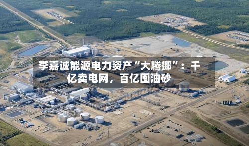 李嘉诚能源电力资产“大腾挪”：千亿卖电网，百亿囤油砂