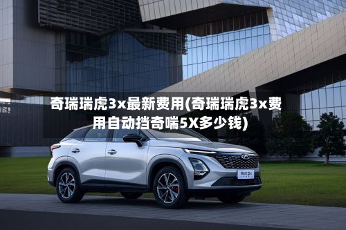 奇瑞瑞虎3x最新费用(奇瑞瑞虎3x费用自动挡奇喘5X多少钱)