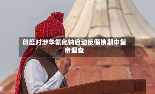印度对涉华氰化钠启动反倾销期中复审调查