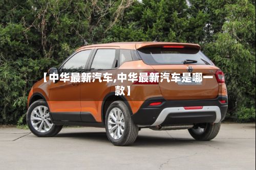 【中华最新汽车,中华最新汽车是哪一款】-第3张图片