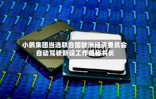 小鹏集团当选联合国欧洲经济委员会自动驾驶新设工作组秘书长