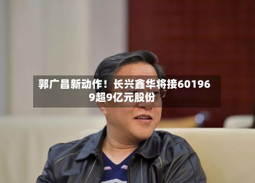 郭广昌新动作！长兴鑫华将接601969超9亿元股份