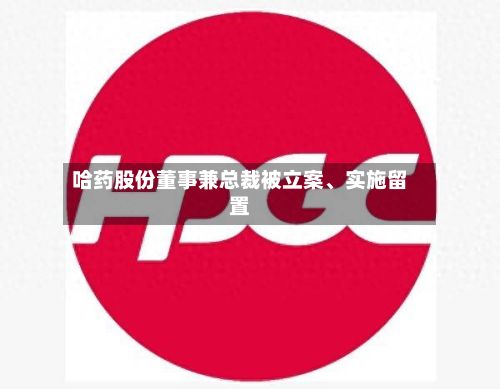 哈药股份董事兼总裁被立案、实施留置-第3张图片