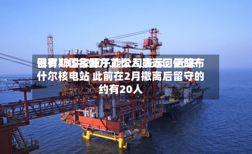 俄罗斯国家原子能公司表示：近来已有135名俄方工作人员返回伊朗布什尔核电站 此前在2月撤离后留守的约有20人-第2张图片