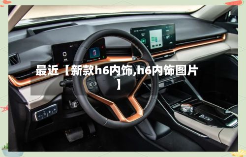 最近【新款h6内饰,h6内饰图片】-第2张图片