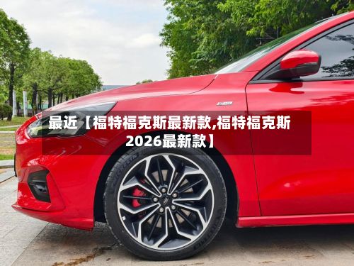 最近【福特福克斯最新款,福特福克斯2026最新款】
