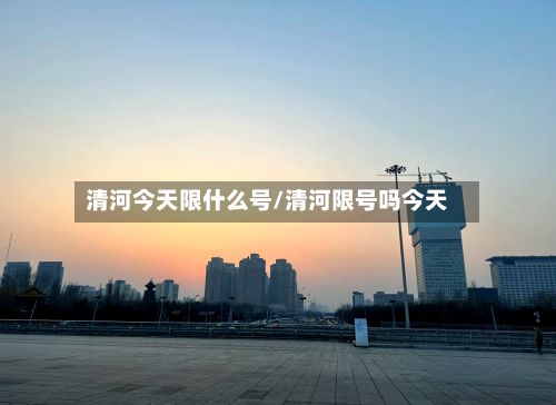 清河今天限什么号/清河限号吗今天