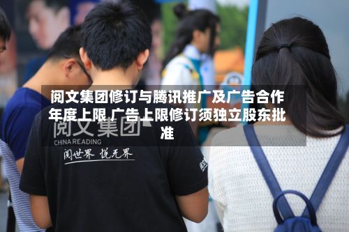 阅文集团修订与腾讯推广及广告合作年度上限 广告上限修订须独立股东批准