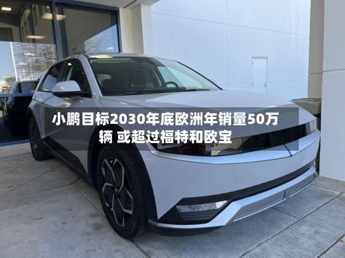 小鹏目标2030年底欧洲年销量50万辆 或超过福特和欧宝-第2张图片