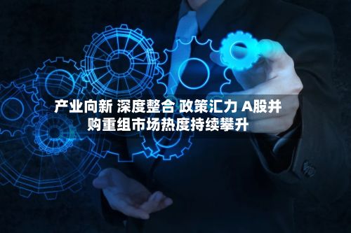 产业向新 深度整合 政策汇力 A股并购重组市场热度持续攀升-第3张图片