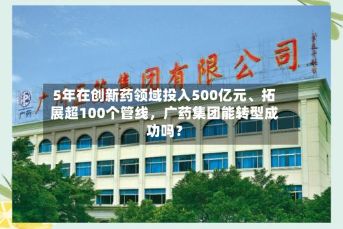 5年在创新药领域投入500亿元、拓展超100个管线，广药集团能转型成功吗？-第3张图片